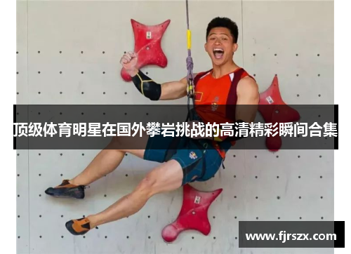 顶级体育明星在国外攀岩挑战的高清精彩瞬间合集
